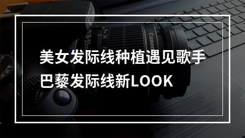 美女发际线种植遇见歌手巴藜发际线新LOOK