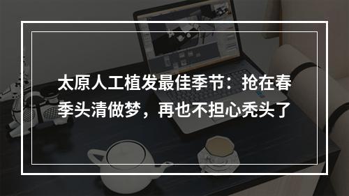 太原人工植发最佳季节：抢在春季头清做梦，再也不担心秃头了