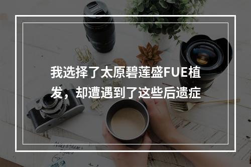 我选择了太原碧莲盛FUE植发，却遭遇到了这些后遗症