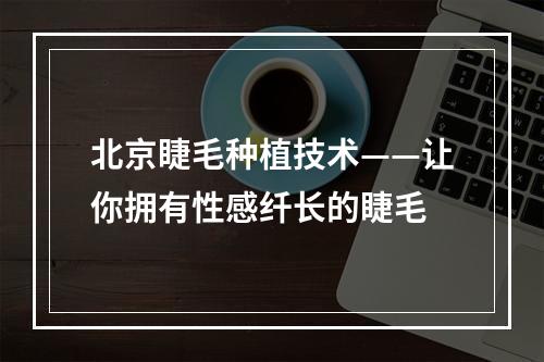 北京睫毛种植技术——让你拥有性感纤长的睫毛