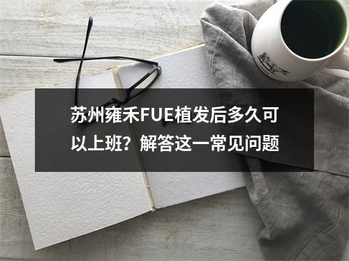 苏州雍禾FUE植发后多久可以上班？解答这一常见问题