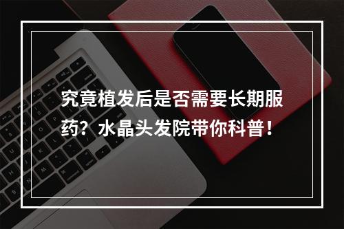 究竟植发后是否需要长期服药？水晶头发院带你科普！