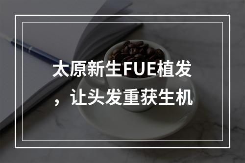 太原新生FUE植发，让头发重获生机