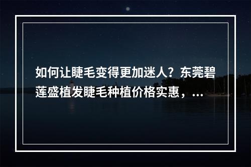 如何让睫毛变得更加迷人？东莞碧莲盛植发睫毛种植价格实惠，推荐去试试！