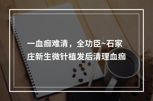 一血痂难清，全功臣~石家庄新生微针植发后清理血痂