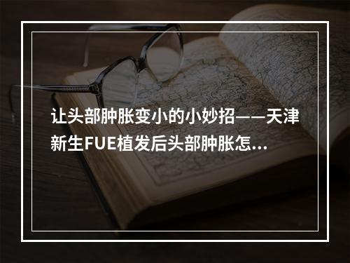 让头部肿胀变小的小妙招——天津新生FUE植发后头部肿胀怎么办