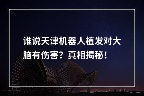 谁说天津机器人植发对大脑有伤害？真相揭秘！