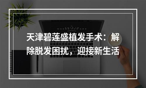 天津碧莲盛植发手术：解除脱发困扰，迎接新生活