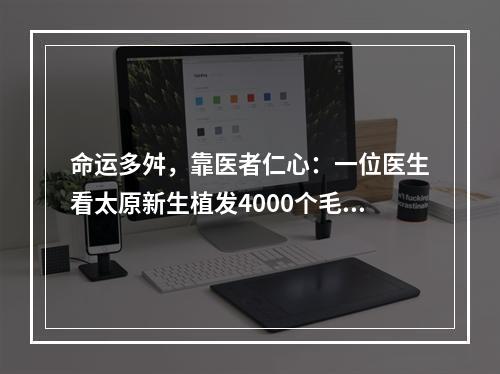 命运多舛，靠医者仁心：一位医生看太原新生植发4000个毛囊植发面积的思考