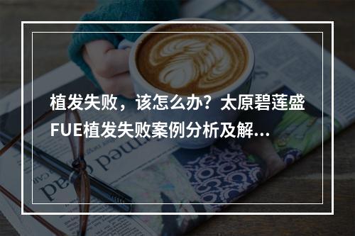 植发失败，该怎么办？太原碧莲盛FUE植发失败案例分析及解决方案解析