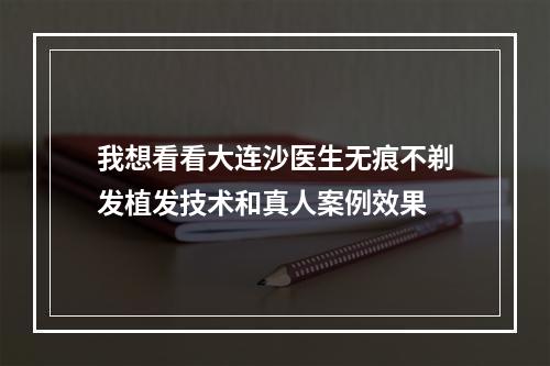 我想看看大连沙医生无痕不剃发植发技术和真人案例效果