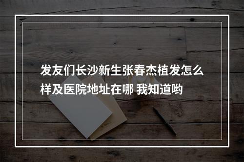 发友们长沙新生张春杰植发怎么样及医院地址在哪 我知道哟