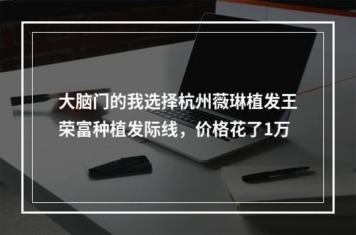 大脑门的我选择杭州薇琳植发王荣富种植发际线，价格花了1万