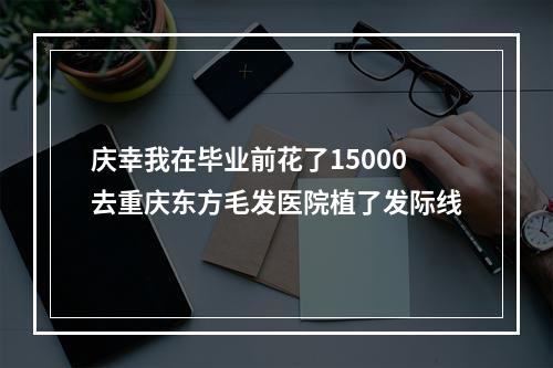 庆幸我在毕业前花了15000去重庆东方毛发医院植了发际线