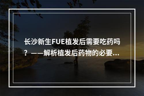 长沙新生FUE植发后需要吃药吗？——解析植发后药物的必要性