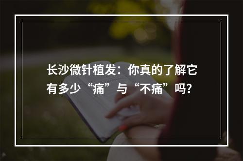 长沙微针植发：你真的了解它有多少“痛”与“不痛”吗？