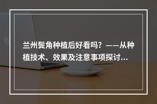 兰州鬓角种植后好看吗？——从种植技术、效果及注意事项探讨兰州鬓角种植的可行性