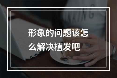 形象的问题该怎么解决植发吧