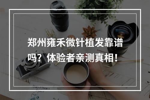 郑州雍禾微针植发靠谱吗？体验者亲测真相！