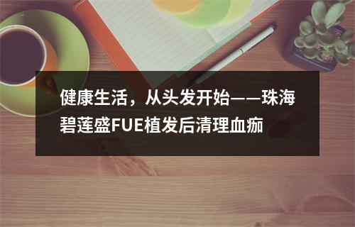 健康生活，从头发开始——珠海碧莲盛FUE植发后清理血痂