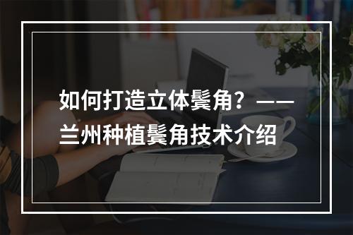 如何打造立体鬓角？——兰州种植鬓角技术介绍