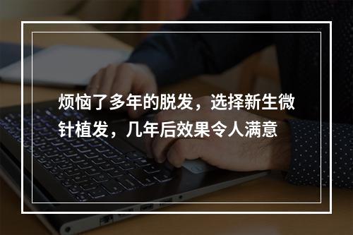 烦恼了多年的脱发，选择新生微针植发，几年后效果令人满意