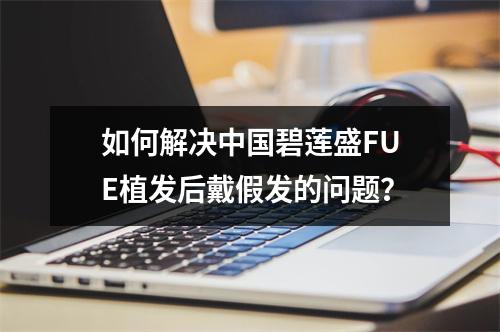 如何解决中国碧莲盛FUE植发后戴假发的问题？