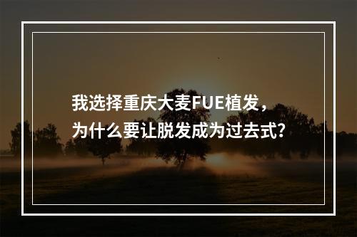 我选择重庆大麦FUE植发，为什么要让脱发成为过去式？