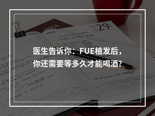 医生告诉你：FUE植发后，你还需要等多久才能喝酒？