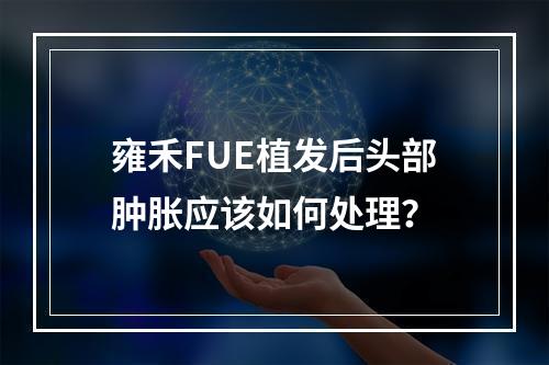 雍禾FUE植发后头部肿胀应该如何处理？