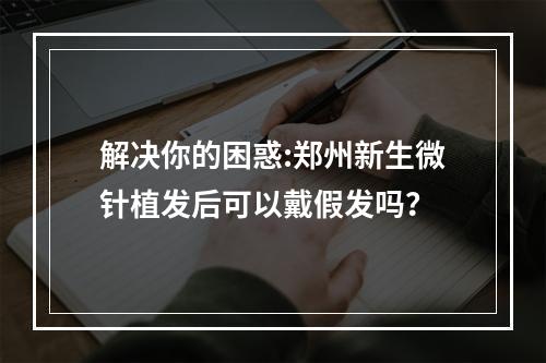 解决你的困惑:郑州新生微针植发后可以戴假发吗？