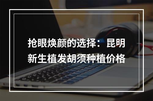 抢眼焕颜的选择：昆明新生植发胡须种植价格