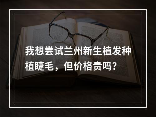 我想尝试兰州新生植发种植睫毛，但价格贵吗？