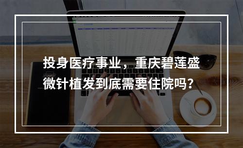 投身医疗事业，重庆碧莲盛微针植发到底需要住院吗？