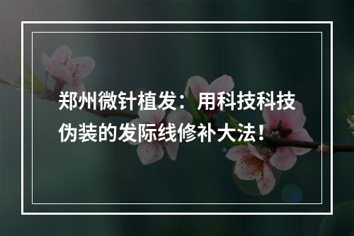 郑州微针植发：用科技科技伪装的发际线修补大法！