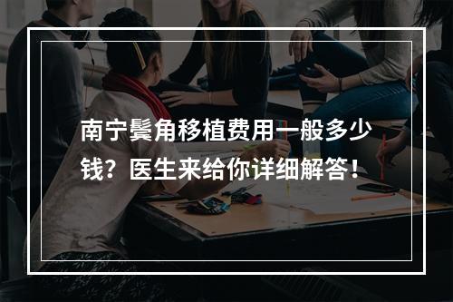 南宁鬓角移植费用一般多少钱？医生来给你详细解答！