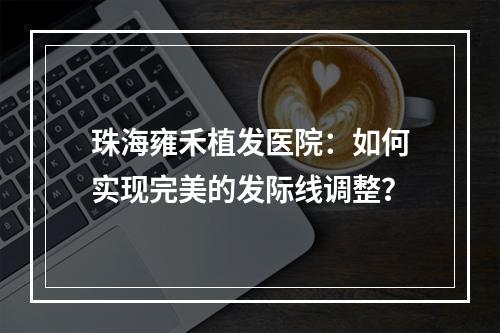 珠海雍禾植发医院：如何实现完美的发际线调整？