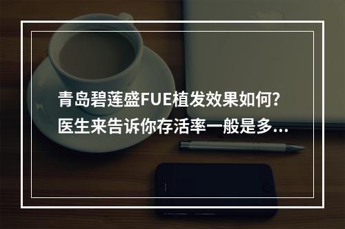 青岛碧莲盛FUE植发效果如何？医生来告诉你存活率一般是多少