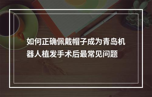 如何正确佩戴帽子成为青岛机器人植发手术后最常见问题