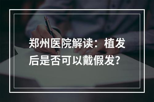 郑州医院解读：植发后是否可以戴假发？