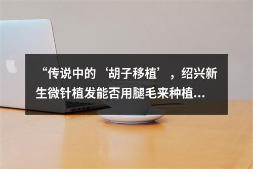 “传说中的‘胡子移植’，绍兴新生微针植发能否用腿毛来种植？”