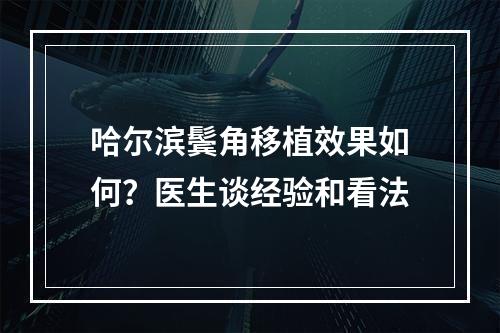 哈尔滨鬓角移植效果如何？医生谈经验和看法