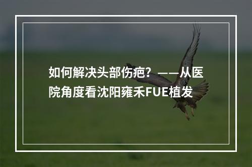 如何解决头部伤疤？——从医院角度看沈阳雍禾FUE植发