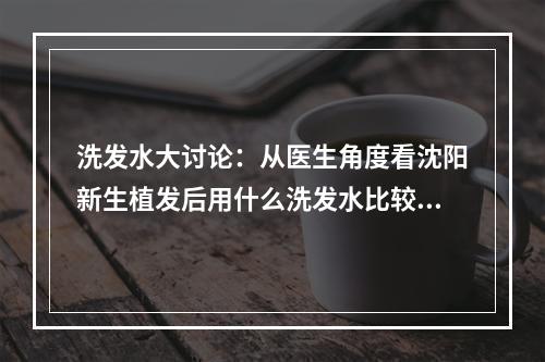 洗发水大讨论：从医生角度看沈阳新生植发后用什么洗发水比较好