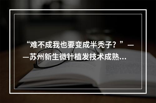 “难不成我也要变成半秃子？”——苏州新生微针植发技术成熟吗