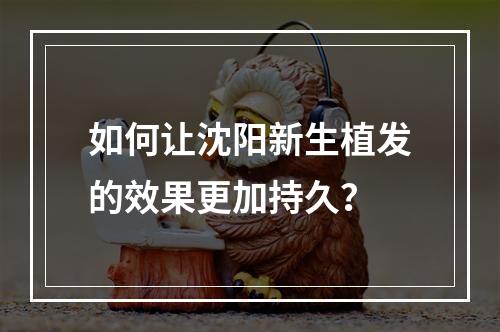 如何让沈阳新生植发的效果更加持久？