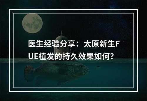 医生经验分享：太原新生FUE植发的持久效果如何？