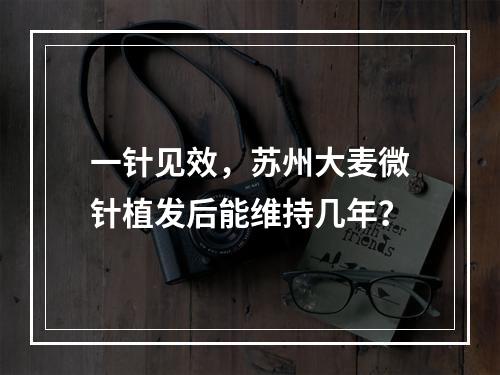 一针见效，苏州大麦微针植发后能维持几年？