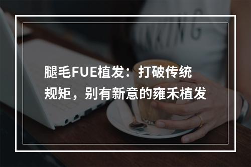 腿毛FUE植发：打破传统规矩，别有新意的雍禾植发