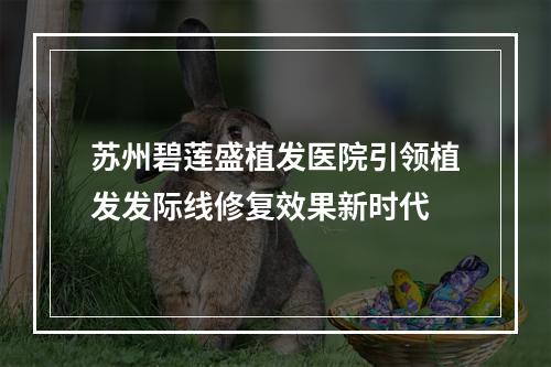 苏州碧莲盛植发医院引领植发发际线修复效果新时代